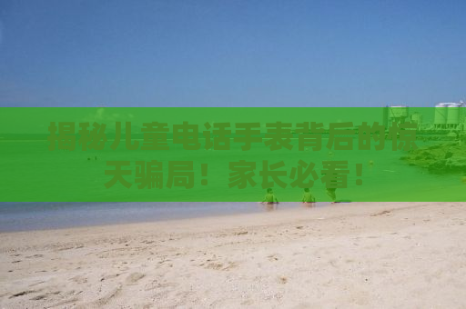 揭秘儿童电话手表背后的惊天骗局！家长必看！