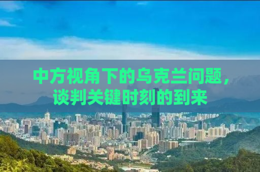 中方视角下的乌克兰问题，谈判关键时刻的到来