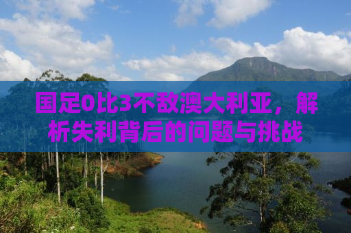 国足0比3不敌澳大利亚，解析失利背后的问题与挑战