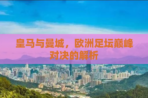 皇马与曼城，欧洲足坛巅峰对决的解析