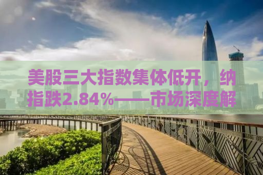 美股三大指数集体低开，纳指跌2.84%——市场深度解读与投资者应对策略