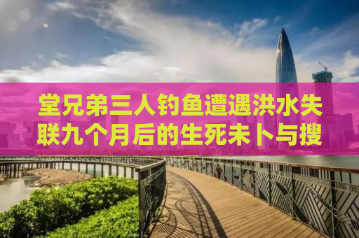 堂兄弟三人钓鱼遭遇洪水失联九个月后的生死未卜与搜救反思