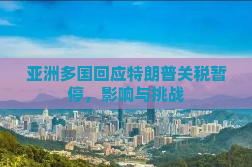 亚洲多国回应特朗普关税暂停，影响与挑战