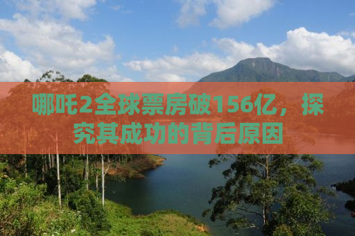 哪吒2全球票房破156亿，探究其成功的背后原因