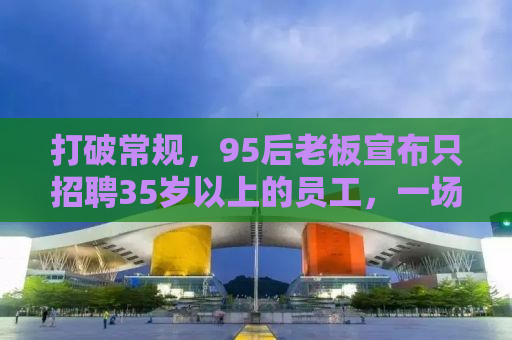 打破常规，95后老板宣布只招聘35岁以上的员工，一场关于年龄与机遇的对话