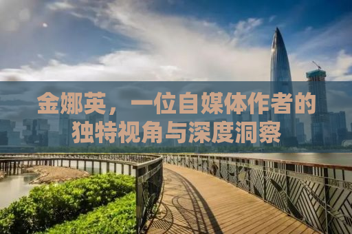 金娜英，一位自媒体作者的独特视角与深度洞察