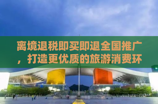 离境退税即买即退全国推广，打造更优质的旅游消费环境