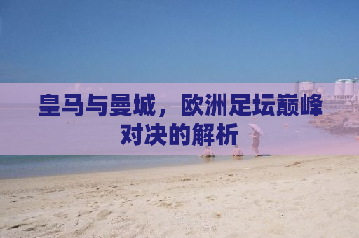 皇马与曼城，欧洲足坛巅峰对决的解析
