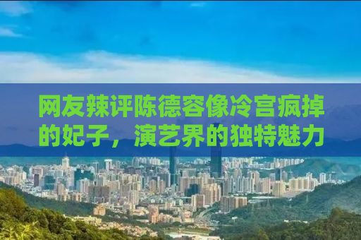 网友辣评陈德容像冷宫疯掉的妃子，演艺界的独特魅力与命运沉浮
