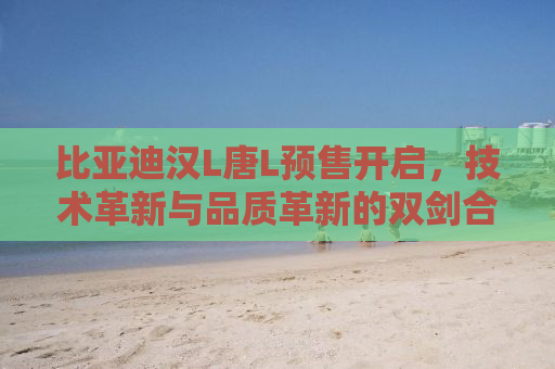 比亚迪汉L唐L预售开启，技术革新与品质革新的双剑合璧