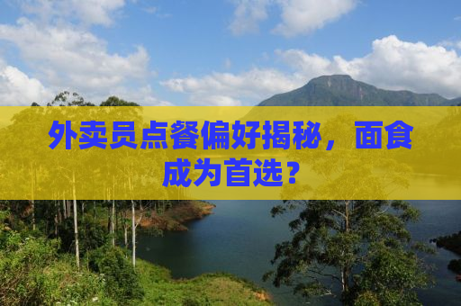 外卖员点餐偏好揭秘，面食成为首选？
