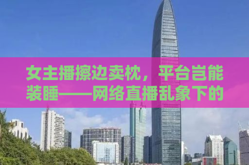 女主播擦边卖枕，平台岂能装睡——网络直播乱象下的监管缺失与道德底线探讨