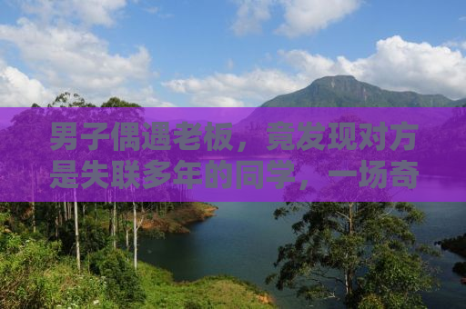 男子偶遇老板，竟发现对方是失联多年的同学，一场奇妙的相遇引发深思
