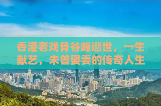 香港老戏骨谷峰逝世，一生献艺，未曾娶妻的传奇人生