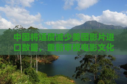 中国将适度减少美国影片进口数量，重新审视电影文化交流与合作