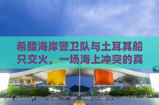 希腊海岸警卫队与土耳其船只交火，一场海上冲突的真相解析