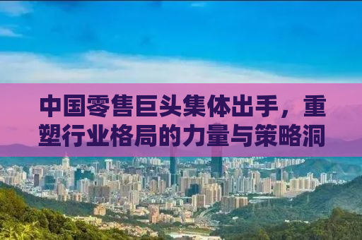 中国零售巨头集体出手，重塑行业格局的力量与策略洞察
