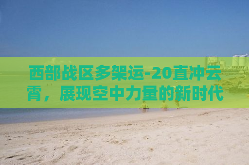 西部战区多架运-20直冲云霄，展现空中力量的新时代风采