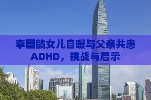 李国麟女儿自曝与父亲共患ADHD，挑战与启示