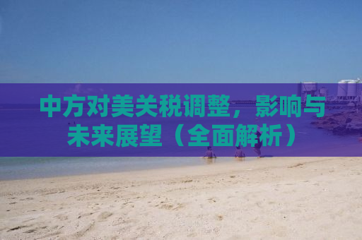 中方对美关税调整，影响与未来展望（全面解析）