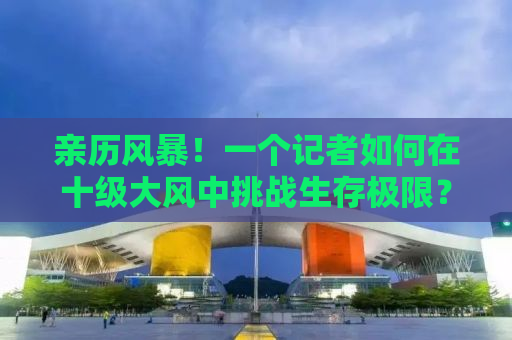 亲历风暴！一个记者如何在十级大风中挑战生存极限？体重130斤的我竟被大风直接吹跑