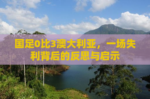 国足0比3澳大利亚，一场失利背后的反思与启示