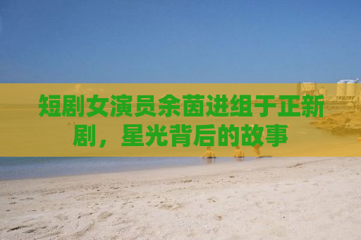 短剧女演员余茵进组于正新剧，星光背后的故事
