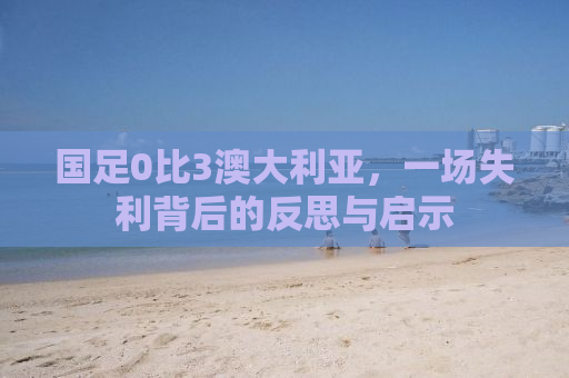 国足0比3澳大利亚，一场失利背后的反思与启示