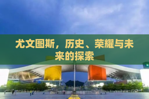 尤文图斯，历史、荣耀与未来的探索