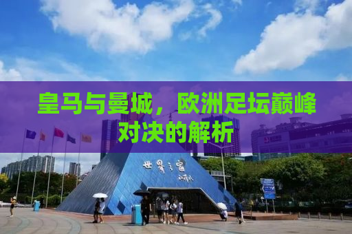 皇马与曼城，欧洲足坛巅峰对决的解析