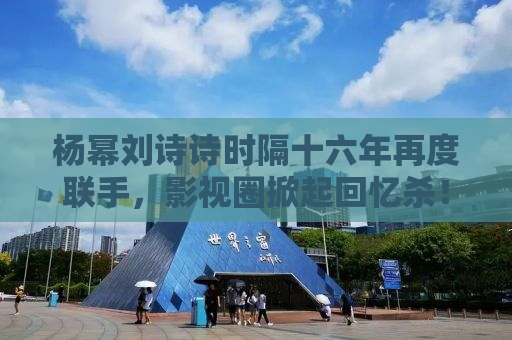 杨幂刘诗诗时隔十六年再度联手，影视圈掀起回忆杀！