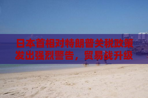 日本首相对特朗普关税政策发出强烈警告，贸易战升级的风险与全球经济的脆弱性
