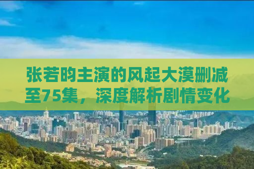 张若昀主演的风起大漠删减至75集，深度解析剧情变化与角色塑造
