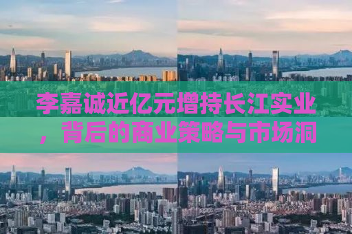 李嘉诚近亿元增持长江实业，背后的商业策略与市场洞察