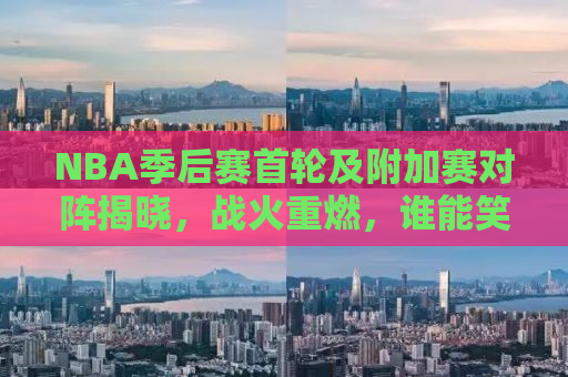 NBA季后赛首轮及附加赛对阵揭晓，战火重燃，谁能笑傲江湖？