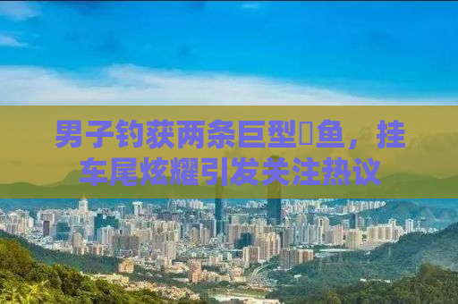 男子钓获两条巨型鳡鱼，挂车尾炫耀引发关注热议