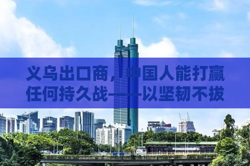 义乌出口商，中国人能打赢任何持久战——以坚韧不拔之姿书写外贸传奇