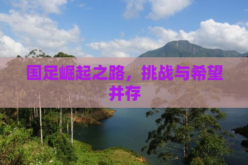国足崛起之路，挑战与希望并存