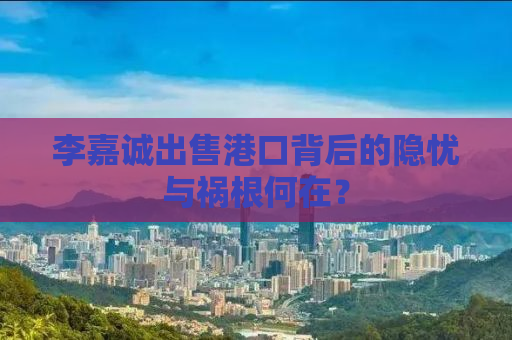 李嘉诚出售港口背后的隐忧与祸根何在？