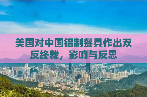 美国对中国铝制餐具作出双反终裁，影响与反思