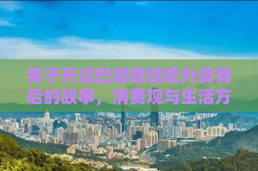 男子开迈巴赫顿顿吃外卖背后的故事，消费观与生活方式的反思