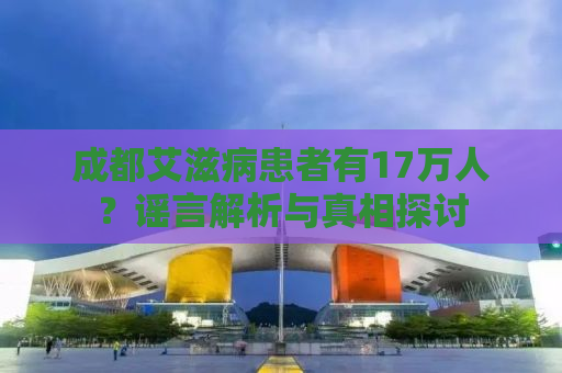 成都艾滋病患者有17万人？谣言解析与真相探讨