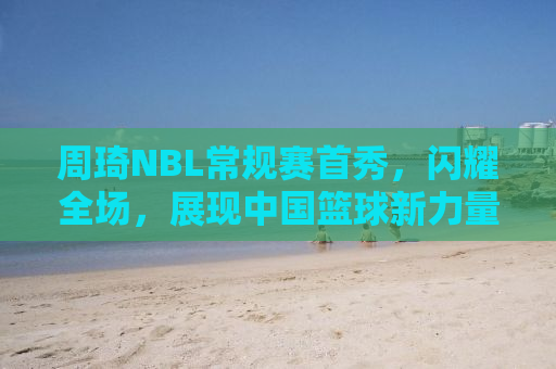 周琦NBL常规赛首秀，闪耀全场，展现中国篮球新力量