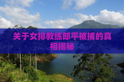关于女排教练郎平被捕的真相揭秘