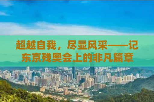 超越自我，尽显风采——记东京残奥会上的非凡篇章