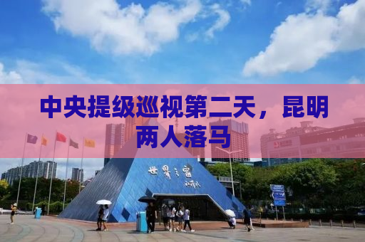 中央提级巡视第二天，昆明两人落马