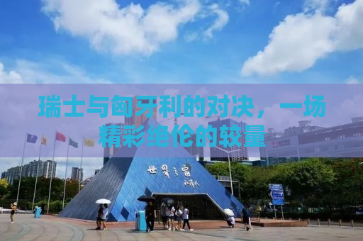 瑞士与匈牙利的对决，一场精彩绝伦的较量