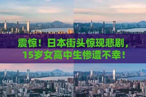 震惊！日本街头惊现悲剧，15岁女高中生惨遭不幸！