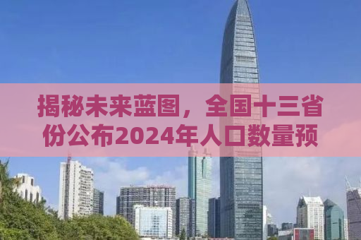 揭秘未来蓝图，全国十三省份公布2024年人口数量预测报告