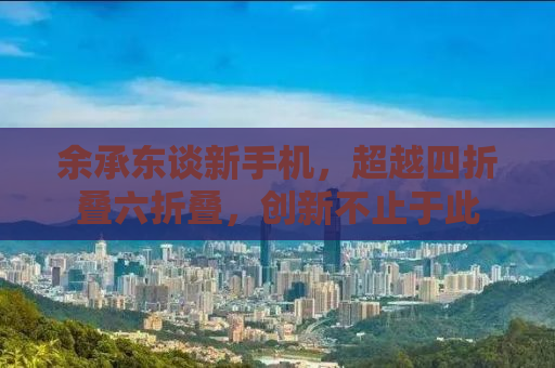 余承东谈新手机，超越四折叠六折叠，创新不止于此